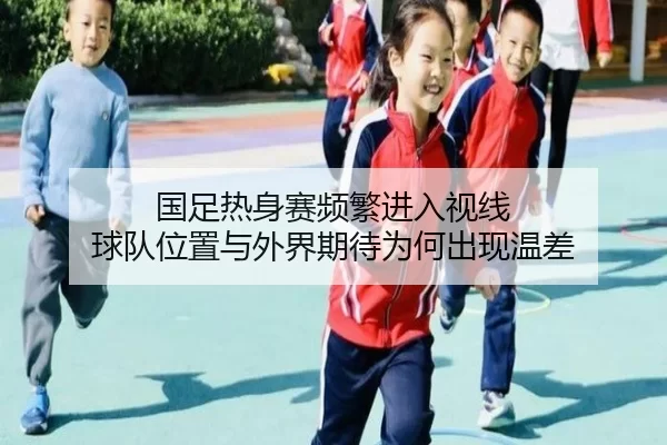 国足热身赛频繁进入视线 球队位置与外界期待为何出现温差