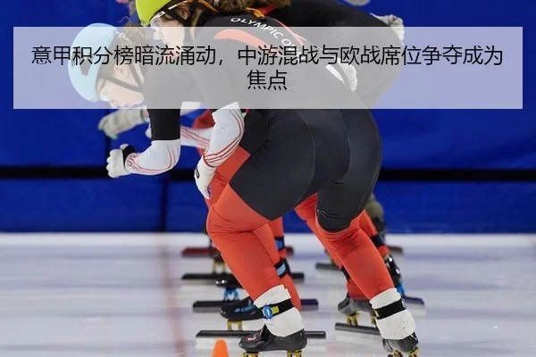 意甲积分榜暗流涌动，中游混战与欧战席位争夺成为焦点