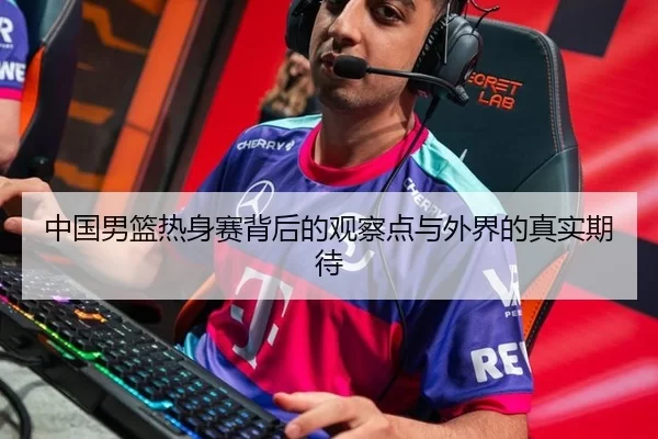 中国男篮热身赛背后的观察点与外界的真实期待